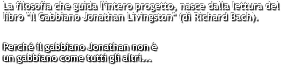 La filosofia che guida l'intero progetto, nasce dalla lettura del libro "Il Gabbiano Jonathan Livingston" (di Richard Bach).    Perché il gabbiano Jonathan non è un gabbiano come tutti gli altri...