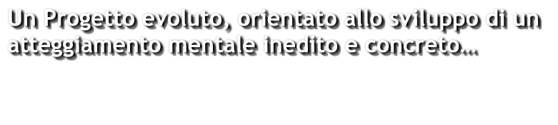 Un Progetto evoluto, orientato allo sviluppo di un  atteggiamento mentale inedito e concreto…