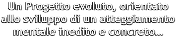 Un Progetto evoluto, orientato  allo sviluppo di un atteggiamento  mentale inedito e concreto…